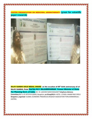 POSTER PRESENTATION ON MEDICINAL AROMATHERAPY (grant for scientific
paper research)
RAJIV GANDHI GOLD MEDAL AWARD on the occation of 68th
birth anniversary of sri
RAJIV GANDHI, from Hon’ble M.V. RAJASEKHARAN Former Minister of State
For Planning Govt. of India. Mr. M. LAKSHMI NARAYANASAMY Telephone Advisory
Committee,MJF Ln Dr.NITHYA KUMAR, Bangalore ,on 01sep2012in HOTEL CITADEL ANAND RAO CIRCLE
Bangalore ,organised GLOBAL ECONOMIC PROGRESS & RESEACH ASSOCIATION THIRUVANNAMALAI.-
(GEPRA).
 