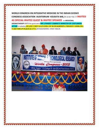 WORLD CONGRESS ON INTEGRATIVE MEDICINE IN THE INDIAN SCIENCE
CONGRESS ASSOCIATION AUDITORIUM KOLKATA-WB,ON 16 &17 feb 13 INVITED
AS SPECIAL INVITEE GUEST & INVITEE SPEAKER on MEDICINAL
AROMATHERAPY.IMTR the guest were MR S.PANDEY CABINATE MINISTER OF COSTUMERS
AFFAIR in kolkatta,SWAMY CHETASANANDA OF RAMAKRISHNA MISSION ASHRAMA
NARENDRAPUR,KOLKATTA,DR NAGENDRAN –IHMA TANJUR.
 