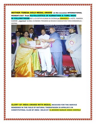 MOTHER TERESA GOLD MEDAL AWARD on the occasion INTERNATIONAL
WOMEN’S DAY from Hon’bleJUSTICE OF KARNATAKA & TAMIL NADU
Dr.VALLINAYAGAM,MJF Ln Dr.NITHYA KUMAR IN CHENNAI,on 30MAR2013 in HOTEL RAMADA
EGMORE ,organised GLOBAL ECONOMIC PROGRESS & RESEACH ASSOCIATION THIRUVANNAMALAI.-
(GEPRA).
GLORY OF INDIA AWARD WITH MEDAL RECEIVED FOR THE SERVICE
RENDERED IN THE FIELD OF NATURAL THERAPIESON 29 APRIL2013 IN
CONSTITUTINAL CLUB OF INDIA DELHI BY Dr.BHISHM NARAIN SINGH HON’BLE
 
