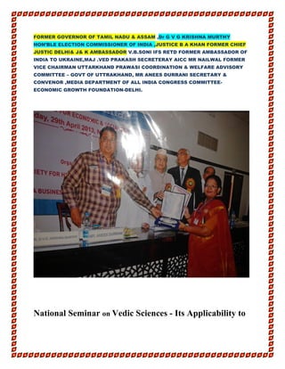 FORMER GOVERNOR OF TAMIL NADU & ASSAM ,Dr G V G KRISHNA MURTHY
HON’BLE ELECTION COMMISSIONER OF INDIA ,JUSTICE B A KHAN FORMER CHIEF
JUSTIC DELHI& J& K AMBASSADOR V.B.SONI IFS RETD FORMER AMBASSADOR OF
INDIA TO UKRAINE,MAJ .VED PRAKASH SECRETERAY AICC MR NAILWAL FORMER
VICE CHAIRMAN UTTARKHAND PRAWASI COORDINATION & WELFARE ADVISORY
COMMITTEE – GOVT OF UTTRAKHAND, MR ANEES DURRANI SECRETARY &
CONVENOR ,MEDIA DEPARTMENT OF ALL INDIA CONGRESS COMMITTEE-
ECONOMIC GROWTH FOUNDATION-DELHI.
National Seminar on Vedic Sciences - Its Applicability to
 