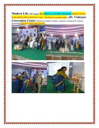 Modern Life 12th August 2013 SPECIAL INVITEE SPEAKER PRESENTED &
PUBLISHED THE PAPER ON Topic : Medicinal Aromatheraphy @Dr. Vedavyas
Convention Center Shirdi Sai Temple Complex, Suraram x Roads,R.R. District,
Hyderabad.FELICITAION RECEIVED.
 