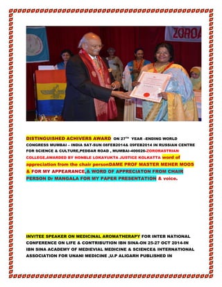 DISTINGUISHED ACHIVERS AWARD ON 27TH
YEAR –ENDING WORLD
CONGRESS MUMBAI – INDIA SAT-SUN 08FEB2014& 09FEB2014 IN RUSSIAN CENTRE
FOR SCIENCE & CULTURE,PEDDAR ROAD , MUMBAI-400026-ZORORASTRIAN
COLLEGE.AWARDED BY HONBLE LOKAYUKTA JUSTICE KOLKATTA word of
appreciation from the chair personDAME PROF MASTER MEHER MOOS
& FOR MY APPEARANCE,& WORD OF APPRECIATON FROM CHAIR
PERSON Dr MANGALA FOR MY PAPER PRESENTATION & voice.
INVITEE SPEAKER ON MEDICINAL AROMATHERAPY FOR INTER NATIONAL
CONFERENCE ON LIFE & CONTRIBUTION IBN SINA-ON 25-27 OCT 2014-IN
IBN SINA ACADEMY OF MEDIEVIAL MEDICINE & SCIENCE& INTERNATIONAL
ASSOCIATION FOR UNANI MEDICINE ,U.P ALIGARH PUBLISHED IN
 