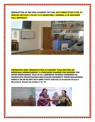 NEWSLETTER OF IBN SINA ACADEMY 0CT-DEC 2014 ISSUE 55 NO 4 VOL 14
ISSN NO :0972-6411 PG NO 13-14 QUARTARLY JOURNAL & IN SOUVENIR
FULL ABSTRACT.
PRESENTED ORAL PRESENTATION IN PLENARY TALK SECTION ON
MEDICINAL AROMATHERAPY & PUBLISHED CHAIRED THE SESSION FOR
INTER DISEPLENARY TALK IN 24TH SWEDESHI SCIENCE CONGRESS IN
THUNCHATH EZHUTHACHAN MALAYALAM UNIVERSTY TIRUR MALAPURAM
KERALA ON 06-08 NOV 2014 ISBN: 978‐81‐928129‐2‐2 Swadeshi Science
Movement‐ Kerala Pg number 2 to 10
 