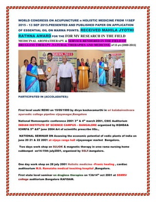 WORLD CONGRESS ON ACUPUNCTURE n HOLISTIC MEDICINE FROM 11SEP
2015 - 13 SEP 2015.PRESENTED AND PUBLISHED PAPER ON APPLICATION
OF ESSENTIAL OIL ON MARMA POINTS. RECEIVED MAHILA JYOTHI
RATHNA AWARD FOR THE FOR MY RESEARCH IN THE FIELD
MEDICINAL AROMATHERAPY & SERVICE RENDERED IN THE FIELD OF
DRUGLESS THERAPY ,NATURAL THERAPIES AND MEDICINE. of 15 yrs (2000-2015)
PARTICIPATED IN (ACCOLADATES):
First level usuhi REIKI on 19/09/1999 by divya keshavamurthi in sri kalabaireshvara
ayurvedic college pipeline vijayanagar,Bangalore
National Homoeopatic conference 2001 3rd
& 4th
march 2001, CSIC Auditorium
INDIAN INSTITUTE OF SCIENCE CAMPUS – BANGALORE organized by KQHDA&
ICHRF& 5th
&6th
june 2004 Art of scientific prescribe IISc.,
NATIONAL SEMINAR ON Assesing the economic potential of vedic plants of india on
june 20 21 & 22 2001 at vijaya ranga hall vijayanagar market Bangalore.
Two days work shop on SUJOK & magnetic therapy in sree rama nursing home
cubbonpet on14-15th july2001, organized by SSLF.bangalore.
One day work shop on 28 july 2001 Holistic medicine –Pranic healing , cardiac
auditourium M.S. Ramaiaha medical teaching hospital ,Bangalore.
First state level seminar on drugless therapies on 13&14th
oct 2001 at SSMRV
college auditorium Bangalore KAFISAM.
 