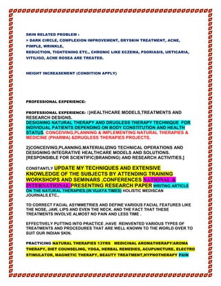 SKIN RELATED PROBLEM :
> DARK CIRCLE, COMPLEXION IMPROVEMENT, DRYSKIN TREATMENT, ACNE,
PIMPLE, WRINKLE,
REDUCTION, TIGHTENING ETC., CHRONIC LIKE ECZEMA, PSORIASIS, URTICARIA,
VITILIGO, ACNE ROSEA ARE TREATED.
HEIGHT INCREASEMENT (CONDITION APPLY)
PROFESSIONAL EXPERIENCE:
PROFESSIONAL EXPERIENCE: 1}HEALTHCARE MODELS,TREATMENTS AND
RESEARCH DESIGNS.
DESIGNING NATURAL THERAPY AND DRUGLESS THERAPY TECHNIQUE FOR
INDIVIDUAL PATIENTS DEPENDING ON BODY CONSTITUTION AND HEALTH
STATUS. CONCEIVING,PLANNING & IMPLEMENTING NATURAL THERAPIES &
MEDICINE (PHARMA) &DRUGLESS THERAPIES PROJECTS.
2}CONCEIVING,PLANNING,MATERIALIZING TECHNICAL OPERATIONS AND
DESIGNING INTEGRATIVE HEALTHCARE MODELS AND SOLUTIONS.
[RESPONSIBLE FOR SCIENTIFIC(BRANDING) AND RESEARCH ACTIVITIES.]
CONSTANTLY UPDATE MY TECHNIQUES AND EXTENSIVE
KNOWLEDGE OF THE SUBJECTS BY ATTENDING TRAINING
WORKSHOPS AND SEMINARS ,CONFERENCES NATIONAL &
INTERNATIONAL PRESENTING RESEARCH PAPER WRITING ARTICLE
ON THE NATURAL THERAPIES.(IN VIJAYA TIMES) HOLISTIC MEDISCAN
JOURNALS.ETC.,
TO CORRECT FACIAL ASYMMETRIES AND DEFINE VARIOUS FACIAL FEATURES LIKE
THE NOSE, JAW, LIPS AND EVEN THE NECK. AND THE FACT THAT THESE
TREATMENTS INVOLVE ALMOST NO PAIN AND LESS TIME .
EFFECTIVELY PUTTING INTO PRACTICE ,HAVE REINVENTED VARIOUS TYPES OF
TREATMENTS AND PROCEDURES THAT ARE WELL KNOWN TO THE WORLD OVER TO
SUIT OUR INDIAN SKIN.
PRACTICING NATURAL THERAPIES 13YRS MEDICINAL AROMATHERAPY/AROMA
THERAPY, DIET COUNSELING, YOGA, HERBAL REMEDIES, ACUPUNCTURE, ELECTRO
STIMULATOR, MAGNETIC THERAPY, BEAUTY TREATMENT,HYPNOTHERAPY PAIN
 