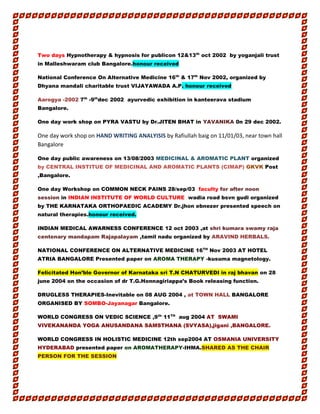 Two days Hypnotherapy & hypnosis for publicon 12&13th
oct 2002 by yoganjali trust
in Malleshwaram club Bangalore.honour received
National Conference On Alternative Medicine 16th
& 17th
Nov 2002, organized by
Dhyana mandali charitable trust VIJAYAWADA A.P. honour received
Aarogya -2002 7th
-9th
dec 2002 ayurvedic exhibition in kanteerava stadium
Bangalore.
One day work shop on PYRA VASTU by Dr.JITEN BHAT in YAVANIKA 0n 29 dec 2002.
One day work shop on HAND WRITING ANALYISIS by Rafiullah baig on 11/01/03, near town hall
Bangalore
One day public awareness on 13/08/2003 MEDICINAL & AROMATIC PLANT organized
by CENTRAL INSTITUE OF MEDICINAL AND AROMATIC PLANTS (CIMAP) GKVK Post
,Bangalore.
One day Workshop on COMMON NECK PAINS 28/sep/03 faculty for after noon
session in INDIAN INSTITUTE OF WORLD CULTURE wadia road bsvn gudi organized
by THE KARNATAKA ORTHOPAEDIC ACADEMY Dr.jhon ebnezer presented speech on
natural therapies.honour received.
INDIAN MEDICAL AWARNESS CONFERENCE 12 oct 2003 ,at shri kumara swamy raja
centenary mandapam Rajapalayam ,tamil nadu organized by ARAVIND HERBALS.
NATIONAL CONFERENCE ON ALTERNATIVE MEDICINE 16TH
Nov 2003 AT HOTEL
ATRIA BANGALORE Presented paper on AROMA THERAPY -kusuma magnetology.
Felicitated Hon’ble Governor of Karnataka sri T.N CHATURVEDI in raj bhavan on 28
june 2004 on the occasion of dr T.G.Honnagiriappa’s Book releasing function.
DRUGLESS THERAPIES-Inevitable on 08 AUG 2004 , at TOWN HALL BANGALORE
ORGANISED BY SOMBO-Jayanagar Bangalore.
WORLD CONGRESS ON VEDIC SCIENCE ,9th-
11TH
aug 2004 AT SWAMI
VIVEKANANDA YOGA ANUSANDANA SAMSTHANA (SVYASA),jigani ,BANGALORE.
WORLD CONGRESS IN HOLISTIC MEDICINE 12th sep2004 AT OSMANIA UNIVERSITY
HYDERABAD presented paper on AROMATHERAPY-IHMA.SHARED AS THE CHAIR
PERSON FOR THE SESSION
 