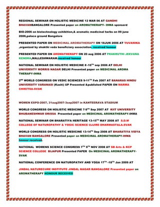 REGIONAL SEMINAR ON HOLISTIC MEDICINE 12 MAR 06 AT GANDHI
BHAVANBANGALORE Presented paper on AROMATHERAPY- IHMA sponserd
BIO-2006 on biotechnology exhibition,& aromatic medicinal herbs on 09 june
2006,palace ground Bangalore
PRESENTED PAPER ON MEDICINAL AROMATHERAPY ON 18JUN 2006 AT YUVANIKA
,organized by shakthi veda beneficiary association. received honour
PRESENTED PAPER ON AROMATHERAPY ON 20 aug 2006 AT PRAKRUTHI JEEVANA
KENDRA,MALLESHWARAM.received honour
NATIONAL SEMINAR ON HOLISTIC MEDICINE 8 -10TH
sep 2006 AT DELHI
UNIVERSITY MORRIS NAGAR DELHI Presented paper on MEDICINAL AROMA
THERAPY-IHMA
2ND
WORLD CONGRESS ON VEDIC SCIENCES 9-11TH
Feb 2007 AT BANARAS HINDU
UNIVERSITY VARANASI (Kashi) UP Presented &published PAPER ON MARMA
CHIKITSA-SVAK
WOMEN EXPO-2007, 31aug2007-3sep2007 in KANTEERAVA STADIUM
WORLD CONGRESS ON HOLISTIC MEDICINE 7-9TH
Sep 2007 AT KIIT UNIVERSITY
BHUBANESHWAR ORISSA Presented paper on MEDICINAL AROMATHERAPY-IHMA
NATIONAL SEMINAR ON BHARATIYA HERITAGE 13-15TH
MAY 2008 AT S.D.M
COLLEGE OF NATUROPATHY & YOGIC SCIENCE UJJIRE DHARMASTALA.SVAK
WORLD CONGRESS ON HOLISTIC MEDICINE 13-14TH
Sep 2008 AT BHARATIYA VIDYA
BHAVAN BANGALORE Presented paper on MEDICINAL AROMATHERAPY-IHMA
honour received.
NATIONAL WOMENS SCIENCE CONGRESS 7TH
9TH
NOV 2008 AT SB Arts & KCP
SCIENCE COLLEGE BIJAPUR Presented PAPER On MEDICINAL AROMATHERAPY-
SVAK
NATIONAL CONFERENCE ON NATUROPATHY AND YOGA 17TH
-18TH
Jan 2009 AT
JINDAL NATURECURE INSTITUTE JINDAL NAGAR BANGALORE Presented paper on
AROMATHERAPY HONOUR RECEIVED
 