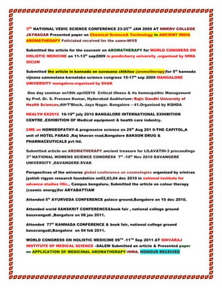 3RD
NATIONAL VEDIC SCIENCE CONFERENCE 23-25TH
JAN 2009 AT NMKRV COLLEGE
JAYNAGAR Presented paper on Chemical Science& Technology In ANCIENT INDIA
AROMATHERAPY Feliciated received for the same-NIVS
Submitted the article for the souvenir on AROMATHERAPY for WORLD CONGRESS ON
HOLISTIC MEDICINE on 11-13th
sep2009 in pondicherry university .organised by IHMA
OICUM
Submitted the article in kannada on suvasana chikitse (aromatherapy)for 5th
kannada
vijnana sammelana karnataka science congress 15-17th
sep 2009 MANGALORE
UNIVERSITY mangalore.organised by SVAK
One day seminar on18th april2010 Critical illness & its homeopathic Management
by Prof. Dr. S. Praveen Kumar, Hyderabad Auditorium: Rajiv Gandhi University of
Health Sciences,4th‘T’Block, Jaya Nagar. Bangalore – 41.Organized by KQHDA
HEALTH EX2010 16-19th
july 2010 BANGALORE INTERNATIONAL EXHIBITION
CENTRE .EXHIBITION OF Medical equipment & health care industry.
CME on HOMOEOPATHY-A progressive science on 29th
Aug 201 0-THE CAPITOL,A
unit of HOTEL PARAG ,Raj bhavan road,Bangalore BAKSON DRUG &
PHARMACEUTICALS pvt ltd.
Submitted article on AROMATHERAPY ancient treasure for LILAVATHI-3 proceedings
3rd
NATIONAL WOMENS SCIENCE CONGRESS 7th
-10th
Nov 2010 DAVANGERE
UNIVERSITY ,DAVANGERE-SVAK
Perspectives of the universe global conference on cosmologies organized by srinivas
jyotish vigyan research foundation on02,03,04 dec 2010 in national institute for
advance studies IISc., Campus bengaluru. Submitted the article on colour therapy
(cosmic energy)for ARYABATTIAM
Attended 5th
AYURVEDA CONFERENCE palace ground,Bangalore on 10 dec 2010.
Attended world SANSKRIT CONFERENCE&book fair , national college ground
basavangudi ,Bangalore on 08 jan 2011.
Attended 77th
KANNADA CONFERENCE & book fair, national college ground
basavangudi,Bangalore on 04 feb 2011.
WORLD CONGRESS ON HOLISTIC MEDICINE 09TH
-11TH
Sep 2011 AT SHIVARAJ
INSTITUTE OF MEDICAL SCIENCE –SALEM Submitted an article & Presented paper
on APPLICATION OF MEDICINAL AROMATHERAPY-IHMA. HONOUR RECEIVED
 