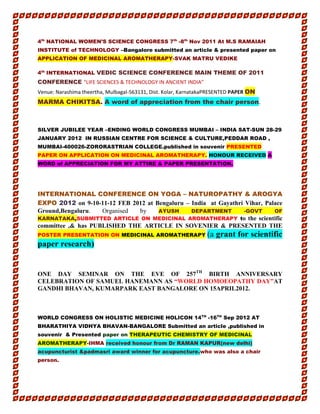 4th
NATIONAL WOMEN’S SCIENCE CONGRESS 7th
-8th
Nov 2011 At M.S RAMAIAH
INSTITUTE of TECHNOLOGY –Bangalore submitted an article & presented paper on
APPLICATION OF MEDICINAL AROMATHERAPY-SVAK MATRU VEDIKE
4th
INTERNATIONAL VEDIC SCIENCE CONFERENCE MAIN THEME OF 2011
CONFERENCE “LIFE SCIENCES & TECHNOLOGY IN ANCIENT INDIA”
Venue: Narashima theertha, Mulbagal-563131, Dist. Kolar, KarnatakaPRESENTED PAPER ON
MARMA CHIKITSA. A word of appreciation from the chair person.
SILVER JUBILEE YEAR –ENDING WORLD CONGRESS MUMBAI – INDIA SAT-SUN 28-29
JANUARY 2012 IN RUSSIAN CENTRE FOR SCIENCE & CULTURE,PEDDAR ROAD ,
MUMBAI-400026-ZORORASTRIAN COLLEGE.published in souvenir PRESENTED
PAPER ON APPLICATION ON MEDICINAL AROMATHERAPY. HONOUR RECEIVED A
WORD of APPRECIATION FOR MY ATTIRE & PAPER PRESENTATION.
INTERNATIONAL CONFERENCE ON YOGA – NATUROPATHY & AROGYA
EXPO 2012 on 9-10-11-12 FEB 2012 at Bengaluru – India at Gayathri Vihar, Palace
Ground,Bengaluru. Organised by AYUSH DEPARTMENT -GOVT OF
KARNATAKA,SUBMITTED ARTICLE ON MEDICINAL AROMATHERAPY to the scientific
committee ,& has PUBLISHED THE ARTICLE IN SOVENIER & PRESENTED THE
POSTER PRESENTATION ON MEDICINAL AROMATHERAPY (a grant for scientific
paper research)
ONE DAY SEMINAR ON THE EVE OF 257TH
BIRTH ANNIVERSARY
CELEBRATION OF SAMUEL HANEMANN AS “WORLD HOMOEOPATHY DAY”AT
GANDHI BHAVAN, KUMARPARK EAST BANGALORE ON 15APRIL2012.
WORLD CONGRESS ON HOLISTIC MEDICINE HOLICON 14TH
-16TH
Sep 2012 AT
BHARATHIYA VIDHYA BHAVAN-BANGALORE Submitted an article ,published in
souvenir & Presented paper on THERAPEUTIC CHEMISTRY OF MEDICINAL
AROMATHERAPY-IHMA received honour from Dr RAMAN KAPUR(new delhi)
acupuncturist &padmasri award winner for acupuncture.who was also a chair
person.
 