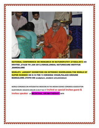 NATIONAL CONFERENCE ON RESEARCH IN NATUROPATHY &YOGA-2013 AS
INVITEE ,27&28 TH JAN 2013,VENUE:JINDAL NATURECURE INSTITUE
,BANGALORE
WORLD’S LARGEST EXHIBITION ON INTRINSIC KNOWLEDGE.THE WORLD OF
SUPER SCIENCE ON 8-14 FEB 13 KRISHNA VIHAR,PALACE GROUND
BANGALORE-JYOTH ON sculpture ,modern art,miniature
WORLD CONGRESS ON INTEGRATIVE MEDICINE IN THE INDIAN SCIENCE CONGRESS ASSOCIATION
AUDITORIUM KOLKATA-WB,ON 16 &17 feb 13 invited as special invitee guest &
invitee speaker on MEDICINAL AROMATHERAPY.IMTR
 