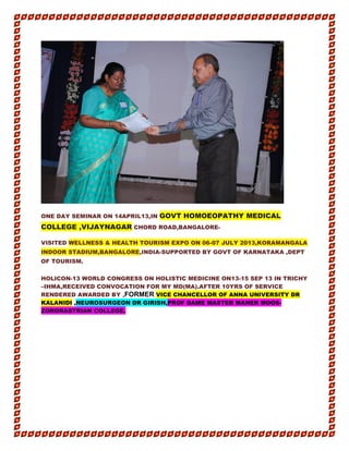 ONE DAY SEMINAR ON 14APRIL13,IN GOVT HOMOEOPATHY MEDICAL
COLLEGE ,VIJAYNAGAR CHORD ROAD,BANGALORE-
VISITED WELLNESS & HEALTH TOURISM EXPO ON 06-07 JULY 2013,KORAMANGALA
INDOOR STADIUM,BANGALORE,INDIA-SUPPORTED BY GOVT OF KARNATAKA ,DEPT
OF TOURISM.
HOLICON-13 WORLD CONGRESS ON HOLISTIC MEDICINE ON13-15 SEP 13 IN TRICHY
–IHMA,RECEIVED CONVOCATION FOR MY MD(MA).AFTER 10YRS OF SERVICE
RENDERED AWARDED BY ,FORMER VICE CHANCELLOR OF ANNA UNIVERSITY DR
KALANIDI ,NEUROSURGEON DR GIRISH,PROF DAME MASTER MAHER MOOS-
ZORORASTRIAN COLLEGE.
 