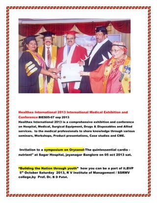 Healthex International 2013 International Medical Exhibition and
Conference.BIES05-07 sep 2013
Healthex International 2013 is a comprehensive exhibition and conference
on Hospital, Medical, Surgical Equipment, Drugs & Disposables and Allied
services. to the medical professionals to share knowledge through various
seminars, Workshops, Product presentations, Case studies and CME.
Invitation to a symposium on Oryzanol-The quintessential cardio -
nutrient" at Sagar Hospital, jayanagar Banglore on 05 oct 2013 sat.
“Building the Nation through youth” how you can be a part of it.BVP
5th
October Saturday 2013, R V Institute of Management / SSRMV
college,by Prof. Dr. B D Patel.
 