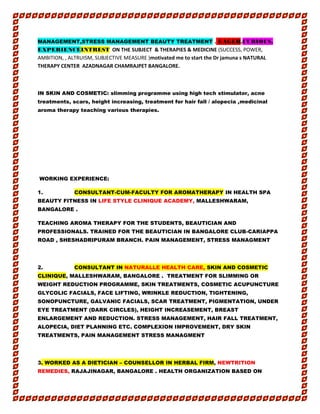 MANAGEMENT,STRESS MANAGEMENT BEAUTY TREATMENT . EAGER,CURIOUS,
EXPERIENCEINTREST ON THE SUBJECT & THERAPIES & MEDICINE (SUCCESS, POWER,
AMBITION, , ALTRUISM, SUBJECTIVE MEASURE )motivated me to start the Dr jamuna s NATURAL
THERAPY CENTER AZADNAGAR CHAMRAJPET BANGALORE.
IN SKIN AND COSMETIC: slimming programme using high tech stimulator, acne
treatments, scars, height increasing, treatment for hair fall / alopecia ,medicinal
aroma therapy teaching various therapies.
WORKING EXPERIENCE:
1. CONSULTANT-CUM-FACULTY FOR AROMATHERAPY IN HEALTH SPA
BEAUTY FITNESS IN LIFE STYLE CLINIQUE ACADEMY, MALLESHWARAM,
BANGALORE .
TEACHING AROMA THERAPY FOR THE STUDENTS, BEAUTICIAN AND
PROFESSIONALS. TRAINED FOR THE BEAUTICIAN IN BANGALORE CLUB-CARIAPPA
ROAD , SHESHADRIPURAM BRANCH. PAIN MANAGEMENT, STRESS MANAGMENT
2. CONSULTANT IN NATURALLE HEALTH CARE, SKIN AND COSMETIC
CLINIQUE, MALLESHWARAM, BANGALORE . TREATMENT FOR SLIMMING OR
WEIGHT REDUCTION PROGRAMME, SKIN TREATMENTS, COSMETIC ACUPUNCTURE
GLYCOLIC FACIALS, FACE LIFTING, WRINKLE REDUCTION, TIGHTENING,
SONOPUNCTURE, GALVANIC FACIALS, SCAR TREATMENT, PIGMENTATION, UNDER
EYE TREATMENT (DARK CIRCLES), HEIGHT INCREASEMENT, BREAST
ENLARGEMENT AND REDUCTION. STRESS MANAGEMENT, HAIR FALL TREATMENT,
ALOPECIA, DIET PLANNING ETC. COMPLEXION IMPROVEMENT, DRY SKIN
TREATMENTS, PAIN MANAGEMENT STRESS MANAGMENT
3. WORKED AS A DIETICIAN – COUNSELLOR IN HERBAL FIRM, NEWTRITION
REMEDIES, RAJAJINAGAR, BANGALORE . HEALTH ORGANIZATION BASED ON
 