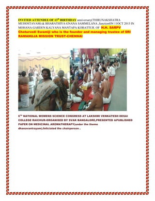 INVITED ATTENDEE OF 13th
BIRTHDAY anniversary(THIRUNAKSHATRA
MUHOSTAVAM) & BHARATHIYA GNANA SAMMELANA ,functionON 11OCT 2013 IN
MOHANA GARDEN KALYANA MANTAPA KORATTUR. OF H.H. SARPV
Chaturvedi Swamiji who is the founder and managing trustee of SRI
RAMANUJA MISSION TRUST-CHENNAI
6TH
NATIONAL WOMENS SCIENCE CONGRESS AT LAKSHMI VENKATESH DESAI
COLLEGE RAICHUR-ORGANISED BY SVAK BANGALORE,PRESENTED &PUBLISHED
PAPER ON MEDICINAL AROMATHERAPY(under the theme
dhanavantrayam).feliciated the chairperson .
 