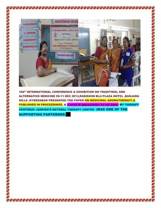 166th
INTERNATIONAL CONFERENCE & EXHIBITION ON TRADITINAL AND
ALTERNATIVE MEDICINE 09-11 DEC 2013,RADISSON BLU PLAZA HOTEL ,BANJARA
HILLS .HYDERABAD PRESENTED THE PAPER ON MEDICINAL AROMATHERAPY.&
PUBLISHED IN PROCEEDINGS. & a word of appreciation for my paper MY THERAPY
CENTER(Dr JAMUNA’S NATURAL THERAPY CENTER )WAS ONE OF THE
SUPPORTING PARTERNER.A http://d x.doi.org /10.4172/2 327-5162. S1.002ht tp://dx.do i.org/1 0.4172/2327 -5162.S 1.002
 