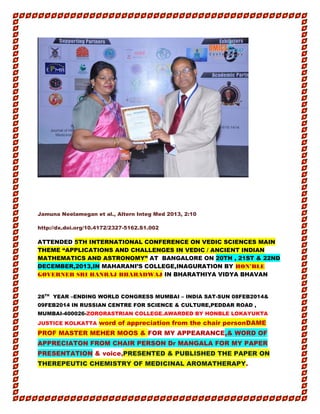 Aa aa
Jamuna Neelamegan et al., Altern Integ Med 2013, 2:10
http://dx.doi.org/10.4172/2327-5162.S1.002
ATTENDED 5TH INTERNATIONAL CONFERENCE ON VEDIC SCIENCES MAIN
THEME “APPLICATIONS AND CHALLENGES IN VEDIC / ANCIENT INDIAN
MATHEMATICS AND ASTRONOMY” AT BANGALORE ON 20TH , 21ST & 22ND
DECEMBER,2013,IN MAHARANI’S COLLEGE,INAGURATION BY HON’BLE
GOVERNER SRI HANRAJ BHARADWAJ IN BHARATHIYA VIDYA BHAVAN
28TH
YEAR –ENDING WORLD CONGRESS MUMBAI – INDIA SAT-SUN 08FEB2014&
09FEB2014 IN RUSSIAN CENTRE FOR SCIENCE & CULTURE,PEDDAR ROAD ,
MUMBAI-400026-ZORORASTRIAN COLLEGE.AWARDED BY HONBLE LOKAYUKTA
JUSTICE KOLKATTA word of appreciation from the chair personDAME
PROF MASTER MEHER MOOS & FOR MY APPEARANCE,& WORD OF
APPRECIATON FROM CHAIR PERSON Dr MANGALA FOR MY PAPER
PRESENTATION & voice,PRESENTED & PUBLISHED THE PAPER ON
THEREPEUTIC CHEMISTRY OF MEDICINAL AROMATHERAPY.
 