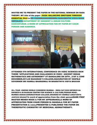 INVITED ME TO PRESENT THE PAPER IN THE NATIONAL SEMINAR ON RASA
THEORY. MY title of the paper : RASA -BALANCING EMOTIONS THROUGH
ESSENTIAL OILS in SRI CHANDRASEKHRENDRA SARASWATHI VISVA MAHA
VIDYALAYA-DEPARTMENT OF SANSKRIT & INDIAN CULTURE-
KANCHIPURAM. A WORD OF APPRICIATION FOR MY PAPER BY CHAIR
PERSON AND AUDIENCE.
ATTENDED 5TH INTERNATIONAL CONFERENCE ON VEDIC SCIENCES MAIN
THEME “APPLICATIONS AND CHALLENGES IN VEDIC / ANCIENT INDIAN
MATHEMATICS AND ASTRONOMY” AT BANGALORE ON 20TH , 21ST & 22ND
DECEMBER,2013,IN MAHARANI‟S COLLEGE,INAGURATION BY HON’BLE
GOVERNER SRI HANRAJ BHARADWAJ IN BHARATHIYA VIDYA BHAVAN
28TH YEAR –ENDING WORLD CONGRESS MUMBAI – INDIA SAT-SUN 08FEB2014&
09FEB2014 IN RUSSIAN CENTRE FOR SCIENCE & CULTURE,PEDDAR ROAD ,
MUMBAI-400026-ZORORASTRIAN COLLEGE.AWARDED BY HONBLE LOKAYUKTA
JUSTICE KOLKATTA word of appreciation from the chair personDAME PROF
MASTER MEHER MOOS & FOR MY APPEARANCE,& WORD OF
APPRECIATON FROM CHAIR PERSON Dr MANGALA FOR MY PAPER
PRESENTATION & voice,PRESENTED & PUBLISHED THE PAPER ON
THEREPEUTIC CHEMISTRY OF MEDICINAL AROMATHERAPY.
 