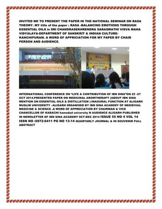 INVITED ME TO PRESENT THE PAPER IN THE NATIONAL SEMINAR ON RASA
THEORY. MY title of the paper : RASA -BALANCING EMOTIONS THROUGH
ESSENTIAL OILS in SRI CHANDRASEKHRENDRA SARASWATHI VISVA MAHA
VIDYALAYA-DEPARTMENT OF SANSKRIT & INDIAN CULTURE-
KANCHIPURAM. A WORD OF APPRICIATION FOR MY PAPER BY CHAIR
PERSON AND AUDIENCE.
INTERNATIONAL CONFERENCE ON “LIFE & CONTRIBUTION OF IBN SINA”ON 25 -27
OCT 2014.PRESENTED PAPER ON MEDICINAL AROMTHERAPY (ABOUT IBN SINA
MENTION ON ESSENTIAL OILS & DISTILLATION )-INAGURAL FUNCTION AT ALIGARH
MUSLIM UNIVERSITY –ALIGARH 0RGANISED BY IBN SINA ACADEMY OF MEDIEVIAL
MEDICINE & SCIENCE .A WORD OF APPRECIATION BY CHAIRMAN & VICE
CHANCELLOR OF KARACHI hamadad university N AUDIENCE ALIGARH PUBLISHED
IN NEWSLETTER OF IBN SINA ACADEMY 0CT-DEC 2014 ISSUE 55 NO 4 VOL 14
ISSN NO :0972-6411 PG NO 13-14 QUARTARLY JOURNAL & IN SOUVENIR FULL
ABSTRACT
 