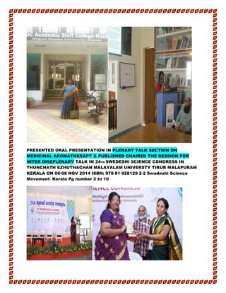 PRESENTED ORAL PRESENTATION IN PLENARY TALK SECTION ON
MEDICINAL AROMATHERAPY & PUBLISHED CHAIRED THE SESSION FOR
INTER DISEPLENARY TALK IN 24TH SWEDESHI SCIENCE CONGRESS IN
THUNCHATH EZHUTHACHAN MALAYALAM UNIVERSTY TIRUR MALAPURAM
KERALA ON 06-08 NOV 2014 ISBN: 978‐81‐928129‐2‐2 Swadeshi Science
Movement‐ Kerala Pg number 2 to 10
 