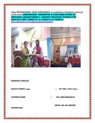 3days INTERNATIONAL VEDIC CONFERENCE on contribution of Vedas to science &
world culture.ARSHADHARA –PRESENTED & PUBLISHED PAPER ON
MEDICINAL AROMATHERAPY –ANCIENT FRAGRANT SCIENCE FOR
HEALTH & WELL BEING 30 ,31 JAN2015, 01 FEB2015 .
http://arshadhara.com/category/abstracts/page/3/
PERSONAL PROFILE:
DATE OF BIRTH n age : 18TH
DEC. 1974, 41yrs
FATHER’S NAME : SRI. NEELAMEGAN.M
(RETD. HAL SR. MASTER
TECHNICIAN)
 