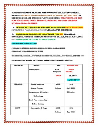 NUTRITION TREATING AILMENTS WITH NUTRIENTS UNLIKE CONVENTIONAL
METHODS. PRESENTATION IN BANKS,CORPORATE SECTOR,NGO SOFTWARE FIRM THE
MEDICINES USED ARE BASED ON PLANTS AND HERBS. TREATMENTS AND DIET
PLAN FOR CARDIAC CASES, ARTHRITIS, MIGRAINE, AND LIVER DISORDER
,GYNECOLOGICAL PROBLEM.
4. WORKED AS CONSULTANT IN HERBAL MEDICINE FIRM RAO’S ASSOCIATES
DISTRIBUTORS OF PANVALLEY HERBAL PRODUCTS,CHAMRAJPET BANGALORE
5. WORKED AS A COUNSELLOR IN SOFTWARE FIRM SSI, JAYANAGAR,
BANGALORE . TRAINING INSTITUTE FOR VB HTML ORACLE, UNIX & C,C++,JAVA,
ETC. CONVERSION OF CLIENT TO REGISTRATION.
EDUCATIONAL QUALIFICATION:
PRIMARY EDUCATION: CAMBRIDGE ENGLISH SCHOOL,AZADNAGAR
CHAMARAJPET,BANGALORE.1976-1988
HIGH SCHOOL:CHAMARAJPET GIRLS HIGH SCHOOL CHAMARAJPET BANGALORE1988-1990
PRE-UNIVERSITY :NMKRV P U COLLEGE JAYANAGAR BANGALORE.1990-1992
M.D. (M.A.) D.mag.,
magnetology
MMC
MVM
Bangalore
0IUCM
Awarded from
0IUCM
Srilanka.
25.08.03
reg# 08/03/107
M.D. (A.M) Herbal Medicine
Aroma Therapy
Acupressure & Puncture
Reflexology
Bach Flower remedies
Colour therapy
IAMR
Kolkata
56%
April 2002
II Division
BNYT Naturopathy & Yoga IAMR
Kolkata
58%
Dec. 2002
 