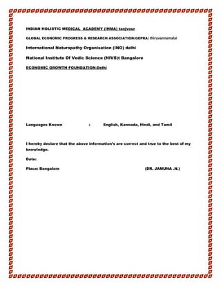 INDIAN HOLISTIC MEDICAL ACADEMY (IHMA) tanjvour
GLOBAL ECONOMIC PROGRESS & RESEARCH ASSOCIATION(GEPRA) thiruvannamalai
International Naturopathy Organisation (INO) delhi
National Institute Of Vedic Science (NIVS)t Bangalore
ECONOMIC GROWTH FOUNDATION-Delhi
Languages Known : English, Kannada, Hindi, and Tamil
I hereby declare that the above information’s are correct and true to the best of my
knowledge.
Date:
Place: Bangalore (DR. JAMUNA .N.)
 