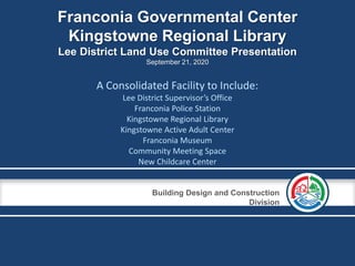 Building Design and Construction
Division
Franconia Governmental Center
Kingstowne Regional Library
Lee District Land Use Committee Presentation
September 21, 2020
A Consolidated Facility to Include:
Lee District Supervisor’s Office
Franconia Police Station
Kingstowne Regional Library
Kingstowne Active Adult Center
Franconia Museum
Community Meeting Space
New Childcare Center
 