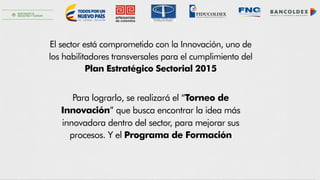 Fiduciaria Colombiana de Comercio Exterior S. A.
FIDUCOLDEX
El sector está comprometido con la Innovación, uno de
los habilitadores transversales para el cumplimiento del
Plan Estratégico Sectorial 2015
Para lograrlo, se realizará el “Torneo de
Innovación” que busca encontrar la idea más
innovadora dentro del sector, para mejorar sus
procesos. Y el Programa de Formación
 