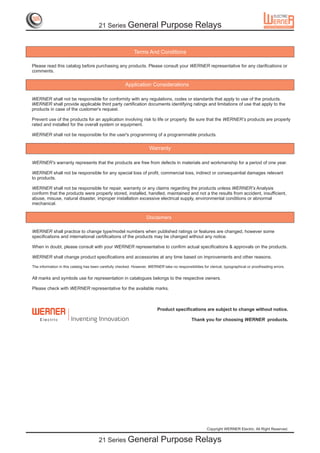 21 Series General                    Purpose Relays


                                                             Terms And Conditions

Please read this catalog before purchasing any products. Please consult your WERNER representative for any clarifications or
comments.


                                                        Application Considerations

WERNER shall not be responsible for conformity with any regulations, codes or standards that apply to use of the products.
WERNER shall provide applicable third party certification documents identifying ratings and limitations of use that apply to the
products in case of the customer's request.

Prevent use of the products for an application involving risk to life or property. Be sure that the WERNER’s products are properly
rated and installed for the overall system or equipment.

WERNER shall not be responsible for the user's programming of a programmable products.


                                                                      Warranty

WERNER's warranty represents that the products are free from defects in materials and workmanship for a period of one year.

WERNER shall not be responsible for any special loss of profit, commercial loss, indirect or consequential damages relevant
to products.

WERNER shall not be responsible for repair, warranty or any claims regarding the products unless WERNER’s Analysis
conform that the products were properly stored, installed, handled, maintained and not a the results from accident, insufficient,
abuse, misuse, natural disaster, improper installation excessive electrical supply, environmental conditions or abnormal
mechanical.


                                                                    Disclaimers

WERNER shall practice to change type/model numbers when published ratings or features are changed, however some
specifications and international certifications of the products may be changed without any notice.

When in doubt, please consult with your WERNER representative to confirm actual specifications & approvals on the products.

WERNER shall change product specifications and accessories at any time based on improvements and other reasons.

The information in this catalog has been carefully checked. However, WERNER take no responsibilities for clerical, typographical or proofreading errors.


All marks and symbols use for representation in catalogues belongs to the respective owners.

Please check with WERNER representative for the available marks.



                                                                           Product specifications are subject to change without notice.

    E lec trIc         Inventing Innovation                                                    Thank you for choosing WERNER products.




                                                                                                         Copyright WERNER Electric. All Right Reserved.


                                        21 Series General                    Purpose Relays
 