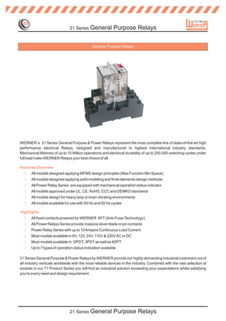21 Series General           Purpose Relays

                                             General Purpose Relays




WERNER`s 21 Series General Purpose & Power Relays represent the most complete line of state-of-the-art high
performance electrical Relays, designed and manufactured to highest international industry standards.
Mechanical lifetimes of up to 10 Million operations and electrical durability of up to 250,000 switching cycles under
full load make WERNER Relays your best choice of all.

Features Overview
  ?    All models designed applying MFMS design principles (Max Function Min Space)
  ?    All models designed applying solid modeling and finite elements design methods
  ?    All Power Relay Series are equipped with mechanical operation status indicator
  ?    All models approved under UL, CE, RoHS, CCC and DEMKO standards
  ?    All models design for heavy duty or even vibrating environments
  ?    All models available for use with 50 Hz and 60 Hz cycles

Highlights
  ?    All fixed contacts powered by WERNER AFT (Anti-Fuse-Technology)
  ?    All Power Relays Series provide massive silver blade or pin contacts
  ?    Power Relay Series with up to 10 Ampere Continuous Load Current
  ?    Most models available in 6V, 12V, 24V, 110V & 220V AC or DC
  ?    Most models available in DPDT, 3PDT as well as 4DPT
  ?    Up to 7 types of operation status indication available

21 Series General Purpose & Power Relays by WERNER provide our highly demanding industrial customers out of
all industry verticals worldwide with the most reliable devices in the industry. Combined with the vast selection of
sockets in our 71 Product Series you will find an industrial solution exceeding your expectations whilst satisfying
you're every need and design requirement.




                               21 Series General           Purpose Relays
 