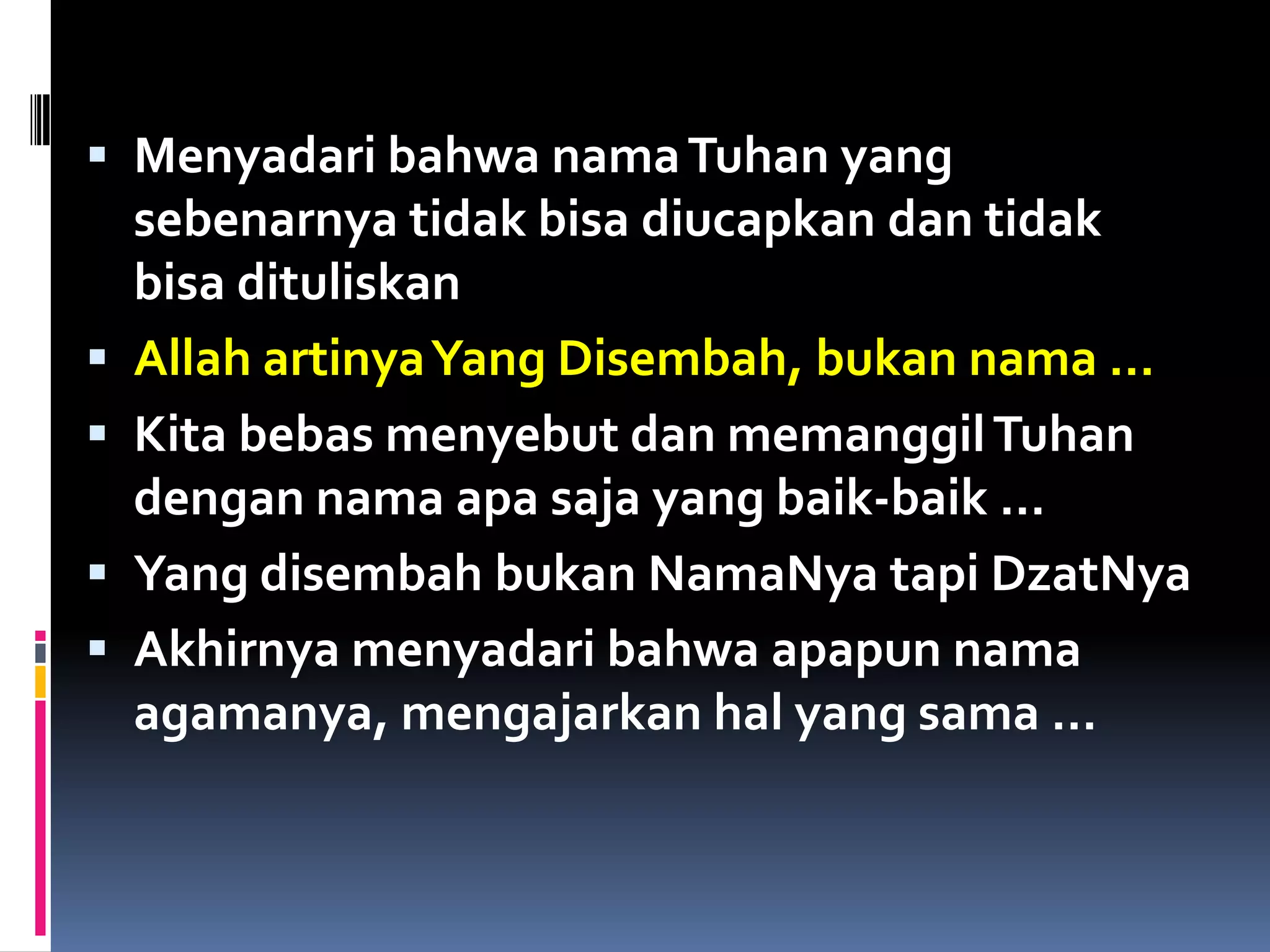  Menyadari bahwa namaTuhan yang
sebenarnya tidak bisa diucapkan dan tidak
bisa dituliskan
 Allah artinyaYang Disembah, bukan nama …
 Kita bebas menyebut dan memanggilTuhan
dengan nama apa saja yang baik-baik …
 Yang disembah bukan NamaNya tapi DzatNya
 Akhirnya menyadari bahwa apapun nama
agamanya, mengajarkan hal yang sama …
 