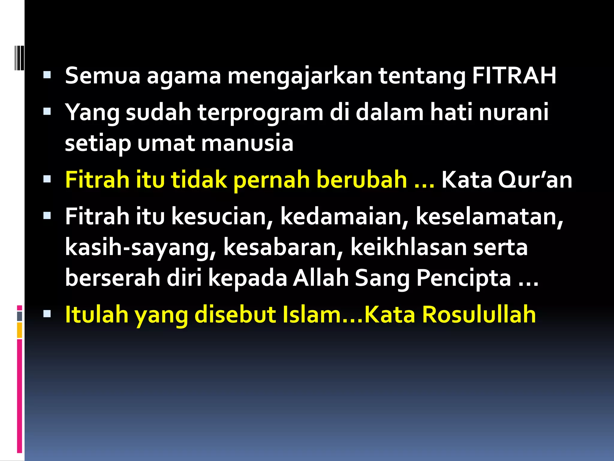  Semua agama mengajarkan tentang FITRAH
 Yang sudah terprogram di dalam hati nurani
setiap umat manusia
 Fitrah itu tidak pernah berubah … Kata Qur’an
 Fitrah itu kesucian, kedamaian, keselamatan,
kasih-sayang, kesabaran, keikhlasan serta
berserah diri kepada Allah Sang Pencipta …
 Itulah yang disebut Islam…Kata Rosulullah
 