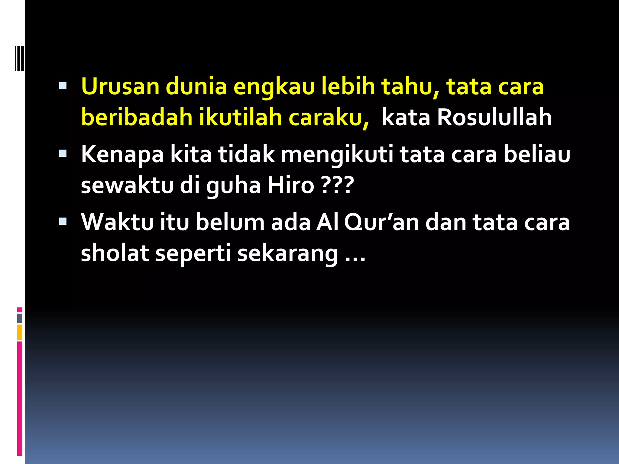 Urusan dunia engkau lebih tahu, tata cara
beribadah ikutilah caraku, kata Rosulullah
 Kenapa kita tidak mengikuti tata cara beliau
sewaktu di guha Hiro ???
 Waktu itu belum ada Al Qur’an dan tata cara
sholat seperti sekarang …
 