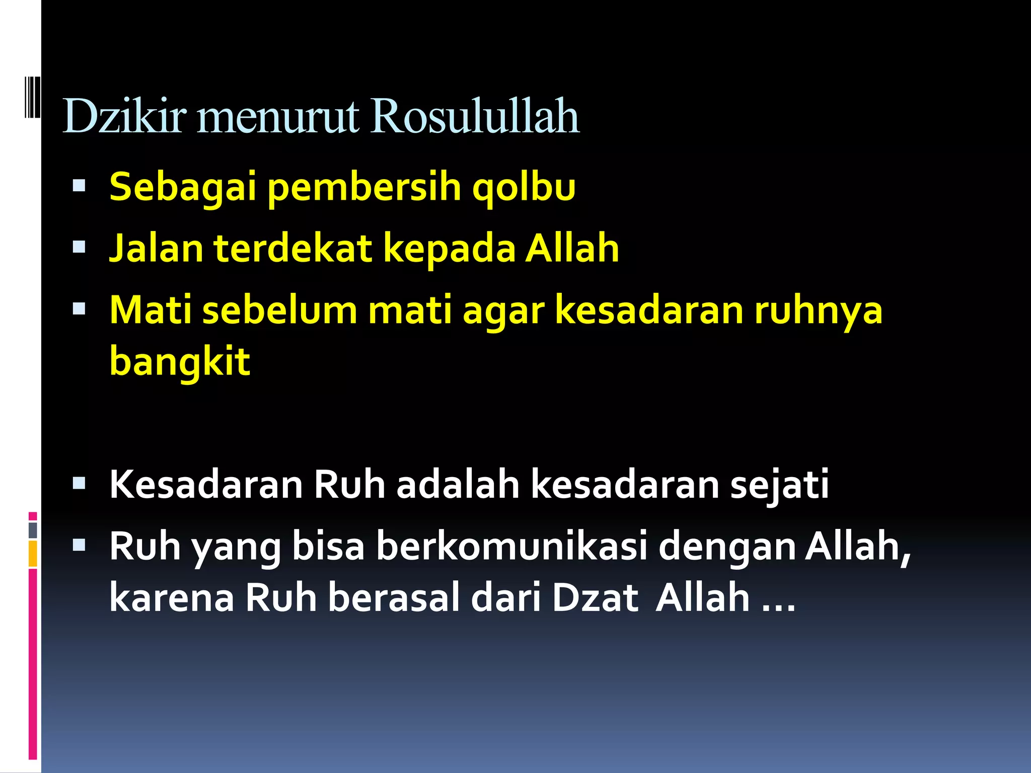 Dzikir menurut Rosulullah
 Sebagai pembersih qolbu
 Jalan terdekat kepada Allah
 Mati sebelum mati agar kesadaran ruhnya
bangkit
 Kesadaran Ruh adalah kesadaran sejati
 Ruh yang bisa berkomunikasi dengan Allah,
karena Ruh berasal dari Dzat Allah …
 
