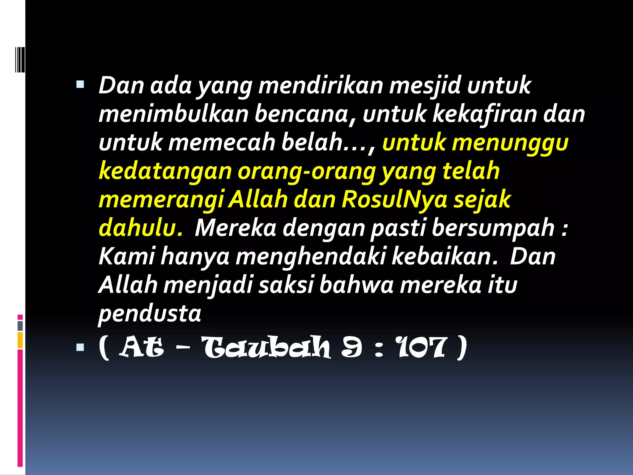  Dan ada yang mendirikan mesjid untuk
menimbulkan bencana, untuk kekafiran dan
untuk memecah belah…, untuk menunggu
kedatangan orang-orang yang telah
memerangi Allah dan RosulNya sejak
dahulu. Mereka dengan pasti bersumpah :
Kami hanya menghendaki kebaikan. Dan
Allah menjadi saksi bahwa mereka itu
pendusta
 ( At – Taubah 9 : 107 )
 