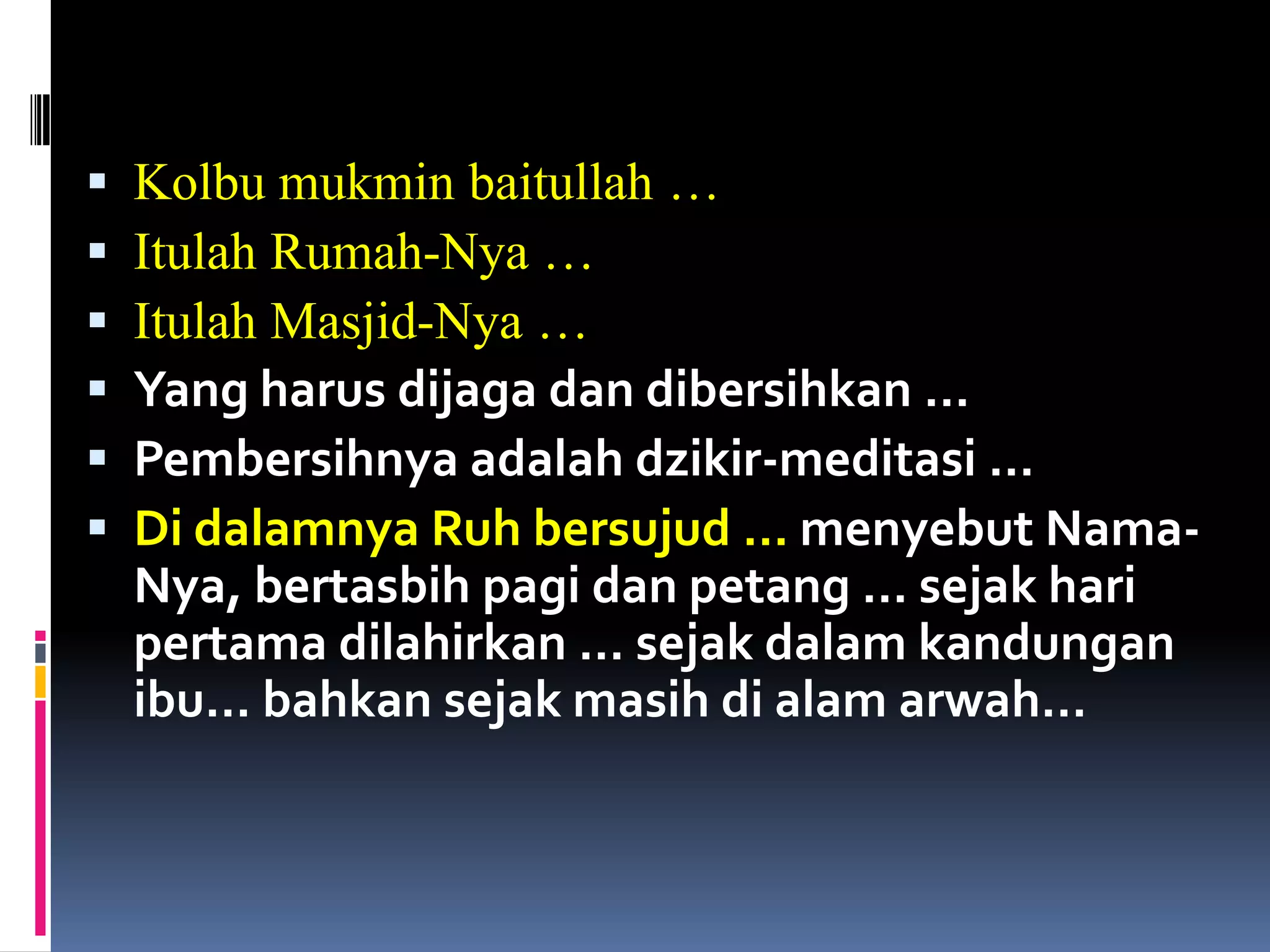  Kolbu mukmin baitullah …
 Itulah Rumah-Nya …
 Itulah Masjid-Nya …
 Yang harus dijaga dan dibersihkan …
 Pembersihnya adalah dzikir-meditasi …
 Di dalamnya Ruh bersujud … menyebut Nama-
Nya, bertasbih pagi dan petang … sejak hari
pertama dilahirkan … sejak dalam kandungan
ibu… bahkan sejak masih di alam arwah…
 