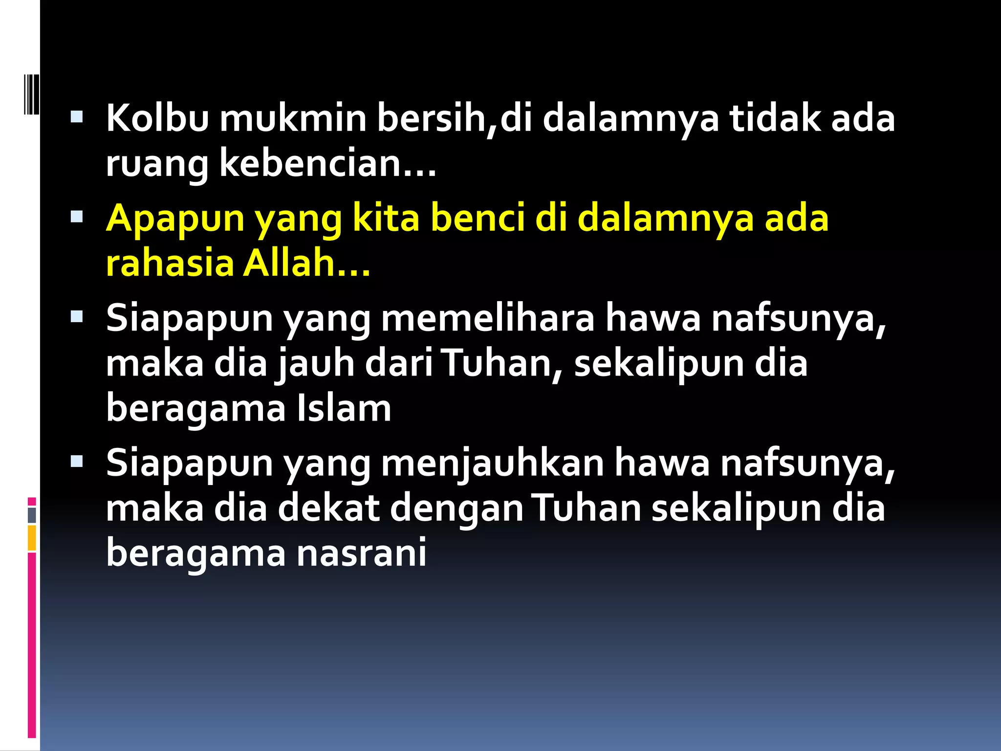  Kolbu mukmin bersih,di dalamnya tidak ada
ruang kebencian…
 Apapun yang kita benci di dalamnya ada
rahasia Allah…
 Siapapun yang memelihara hawa nafsunya,
maka dia jauh dariTuhan, sekalipun dia
beragama Islam
 Siapapun yang menjauhkan hawa nafsunya,
maka dia dekat denganTuhan sekalipun dia
beragama nasrani
 