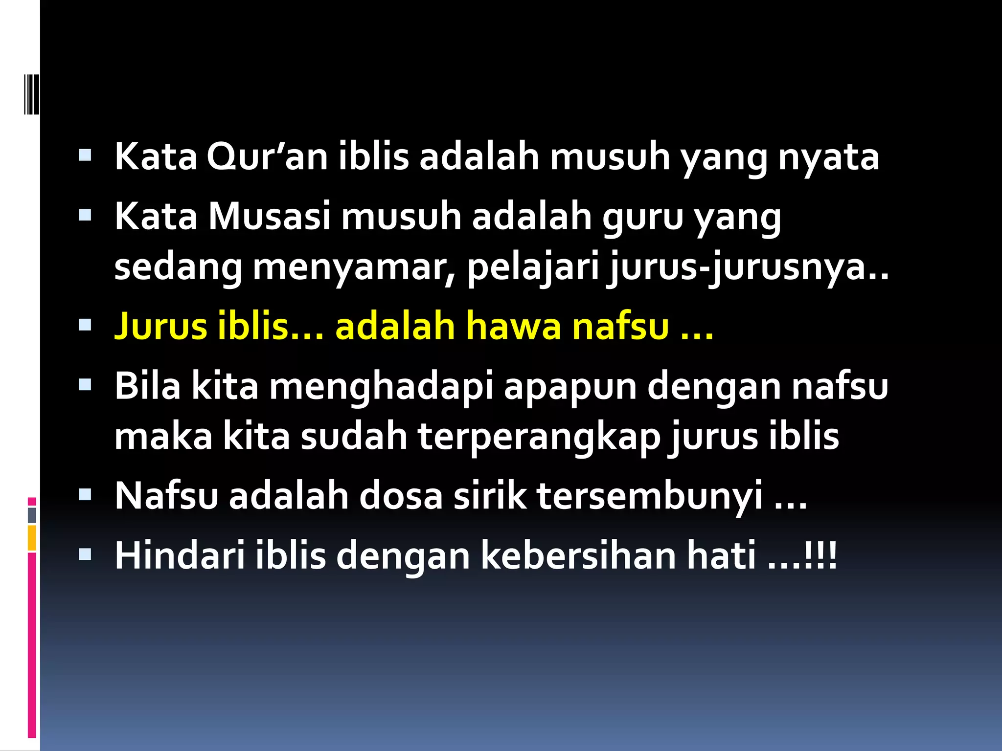  Kata Qur’an iblis adalah musuh yang nyata
 Kata Musasi musuh adalah guru yang
sedang menyamar, pelajari jurus-jurusnya..
 Jurus iblis… adalah hawa nafsu …
 Bila kita menghadapi apapun dengan nafsu
maka kita sudah terperangkap jurus iblis
 Nafsu adalah dosa sirik tersembunyi …
 Hindari iblis dengan kebersihan hati …!!!
 