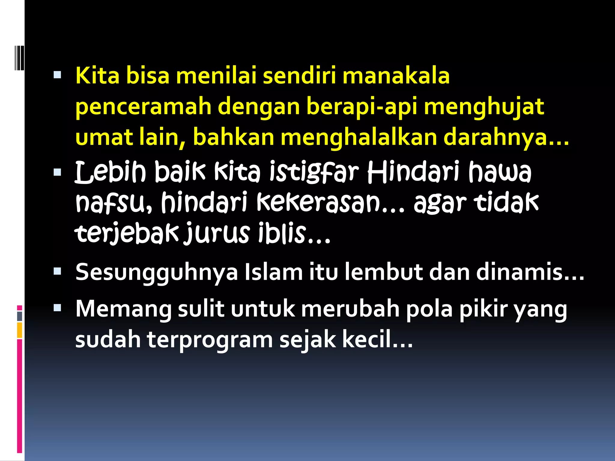  Kita bisa menilai sendiri manakala
penceramah dengan berapi-api menghujat
umat lain, bahkan menghalalkan darahnya…
 Lebih baik kita istigfar Hindari hawa
nafsu, hindari kekerasan… agar tidak
terjebak jurus iblis…
 Sesungguhnya Islam itu lembut dan dinamis…
 Memang sulit untuk merubah pola pikir yang
sudah terprogram sejak kecil…
 