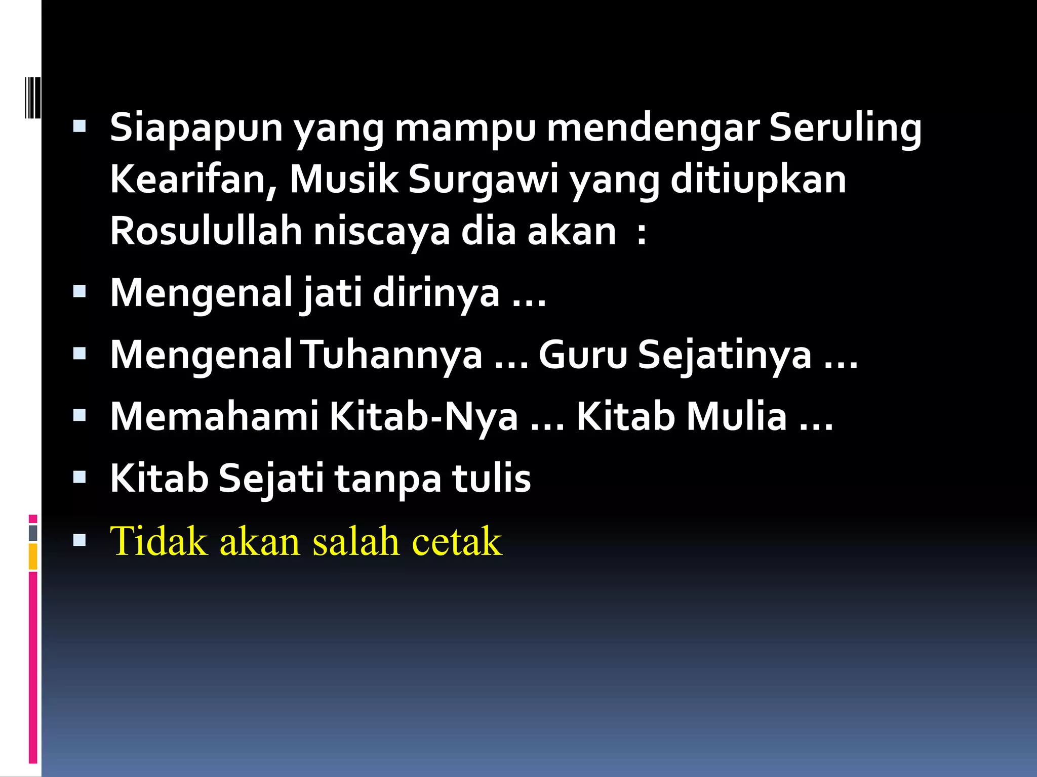  Siapapun yang mampu mendengar Seruling
Kearifan, Musik Surgawi yang ditiupkan
Rosulullah niscaya dia akan :
 Mengenal jati dirinya …
 MengenalTuhannya … Guru Sejatinya …
 Memahami Kitab-Nya … Kitab Mulia …
 Kitab Sejati tanpa tulis
 Tidak akan salah cetak
 