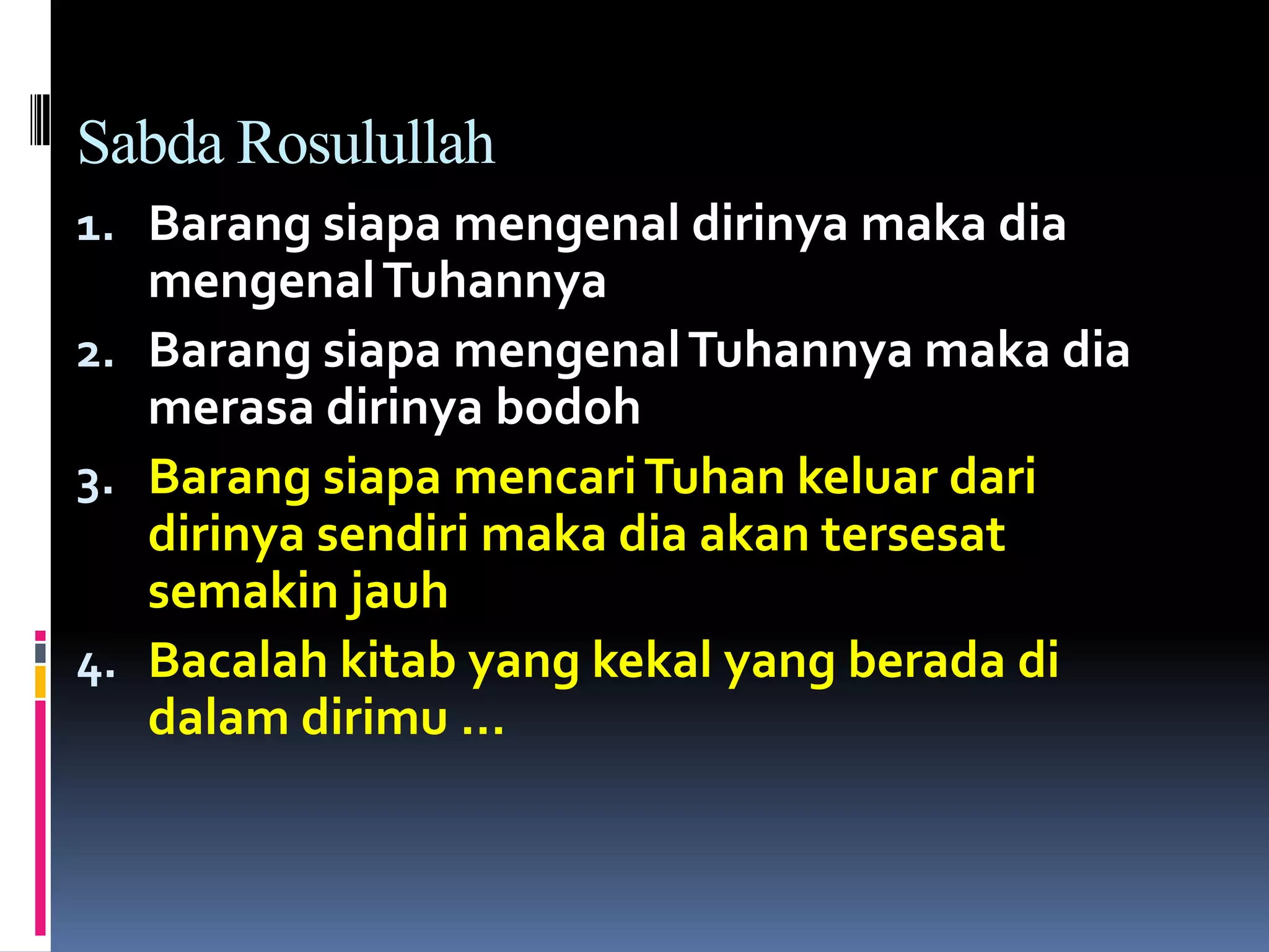 Sabda Rosulullah
1. Barang siapa mengenal dirinya maka dia
mengenalTuhannya
2. Barang siapa mengenalTuhannya maka dia
merasa dirinya bodoh
3. Barang siapa mencariTuhan keluar dari
dirinya sendiri maka dia akan tersesat
semakin jauh
4. Bacalah kitab yang kekal yang berada di
dalam dirimu …
 