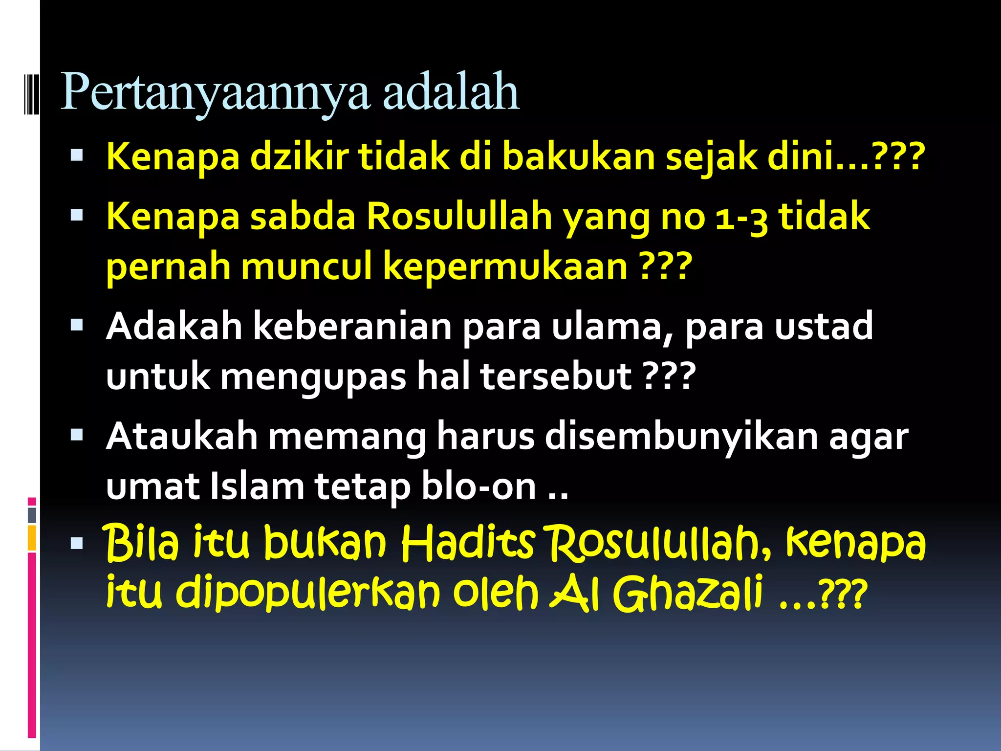 Pertanyaannya adalah
 Kenapa dzikir tidak di bakukan sejak dini…???
 Kenapa sabda Rosulullah yang no 1-3 tidak
pernah muncul kepermukaan ???
 Adakah keberanian para ulama, para ustad
untuk mengupas hal tersebut ???
 Ataukah memang harus disembunyikan agar
umat Islam tetap blo-on ..
 Bila itu bukan Hadits Rosulullah, kenapa
itu dipopulerkan oleh Al Ghazali …???
 
