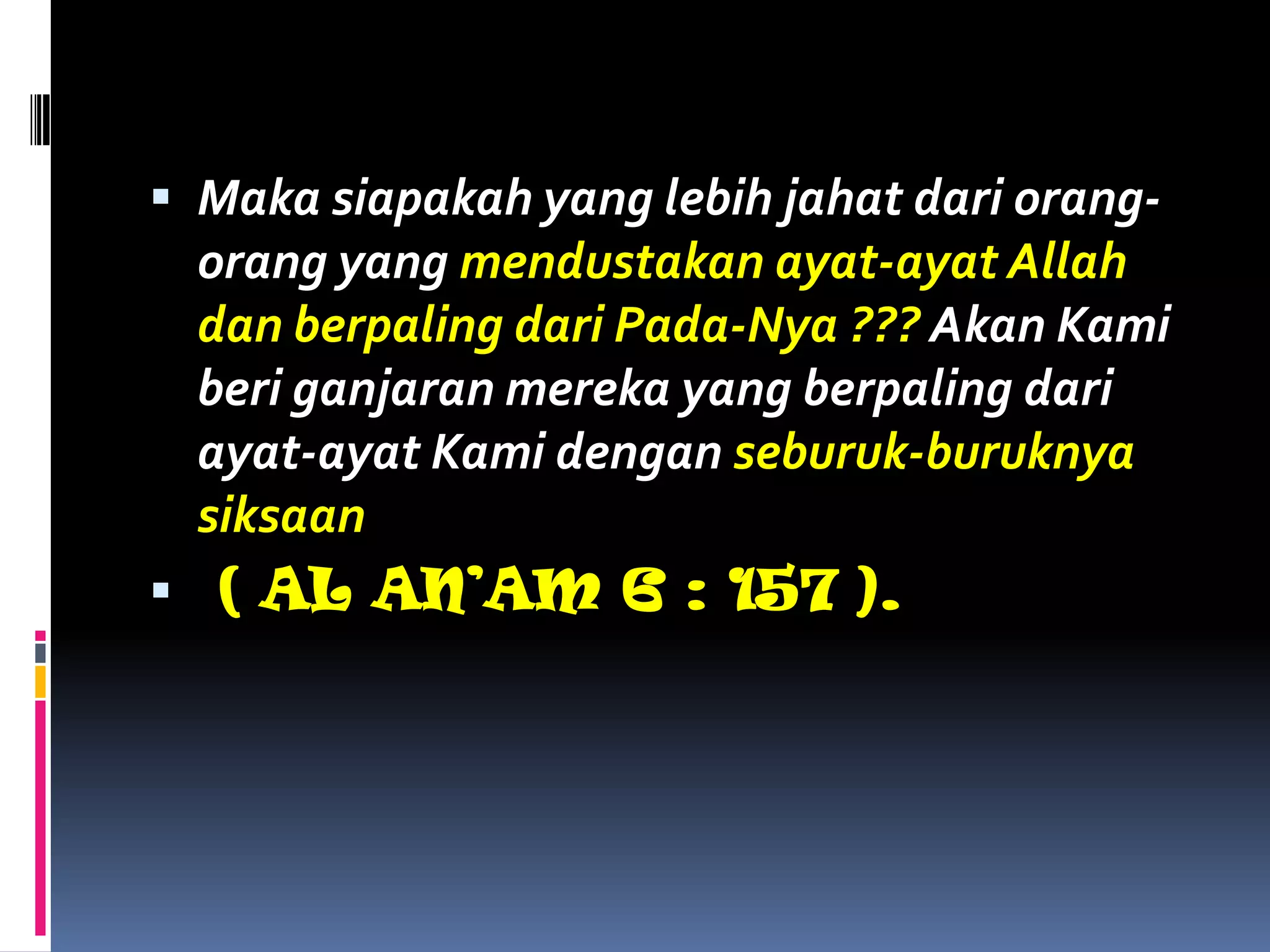  Maka siapakah yang lebih jahat dari orang-
orang yang mendustakan ayat-ayat Allah
dan berpaling dari Pada-Nya ??? Akan Kami
beri ganjaran mereka yang berpaling dari
ayat-ayat Kami dengan seburuk-buruknya
siksaan
 ( AL AN’AM 6 : 157 ).
 
