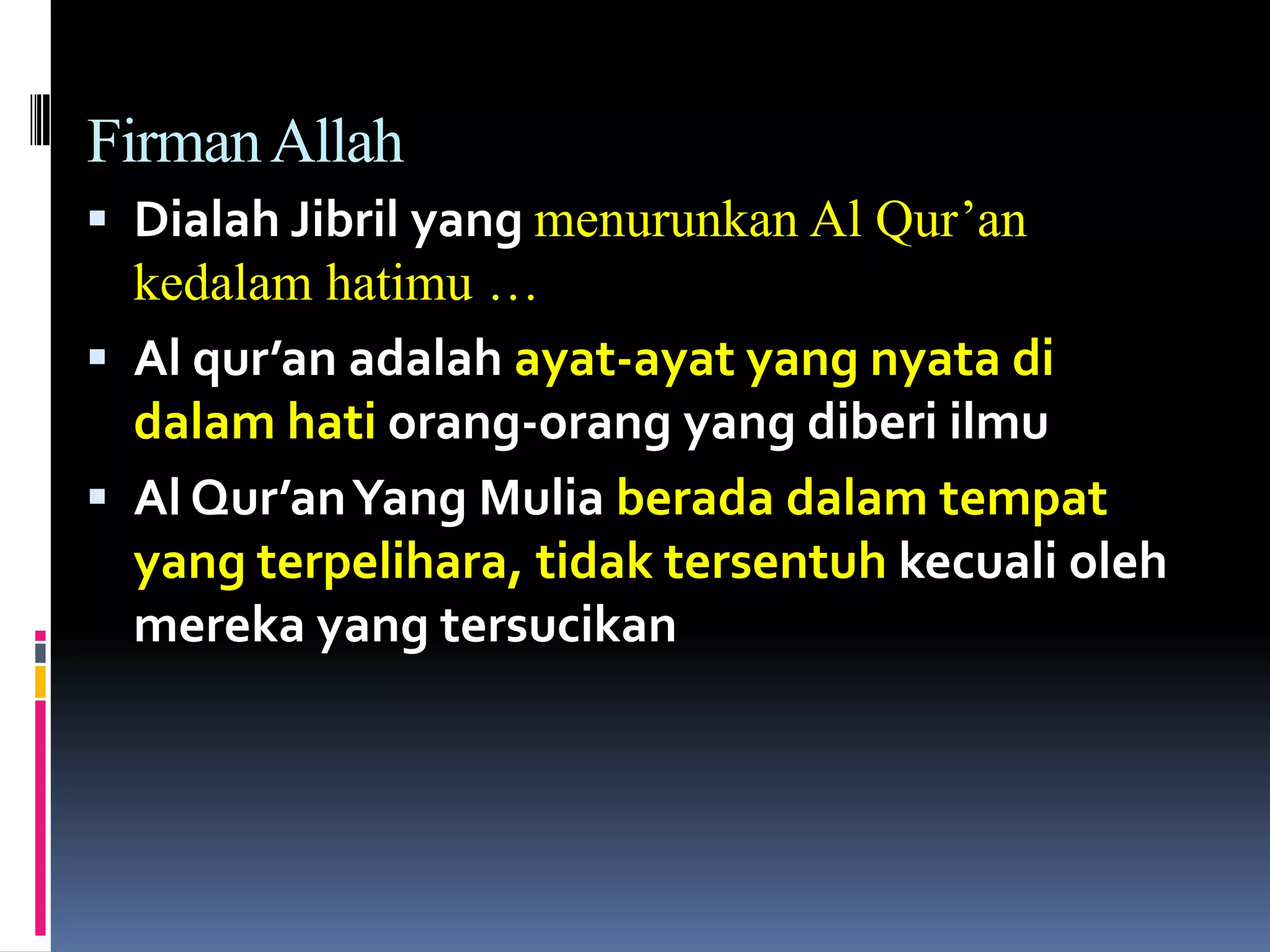 FirmanAllah
 Dialah Jibril yang menurunkan Al Qur’an
kedalam hatimu …
 Al qur’an adalah ayat-ayat yang nyata di
dalam hati orang-orang yang diberi ilmu
 Al Qur’anYang Mulia berada dalam tempat
yang terpelihara, tidak tersentuh kecuali oleh
mereka yang tersucikan
 