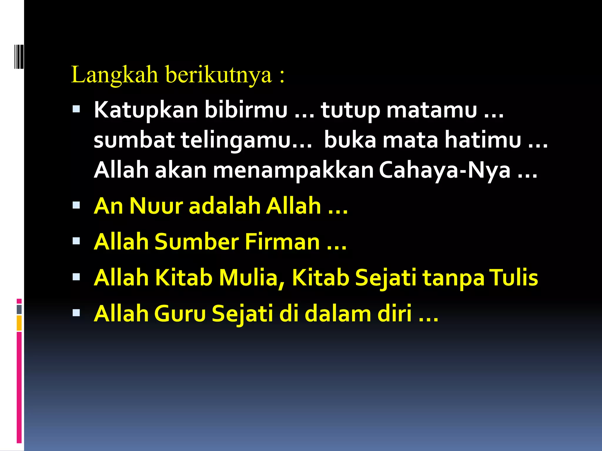 Langkah berikutnya :
 Katupkan bibirmu … tutup matamu …
sumbat telingamu… buka mata hatimu …
Allah akan menampakkan Cahaya-Nya …
 An Nuur adalah Allah …
 Allah Sumber Firman …
 Allah Kitab Mulia, Kitab Sejati tanpaTulis
 Allah Guru Sejati di dalam diri …
 