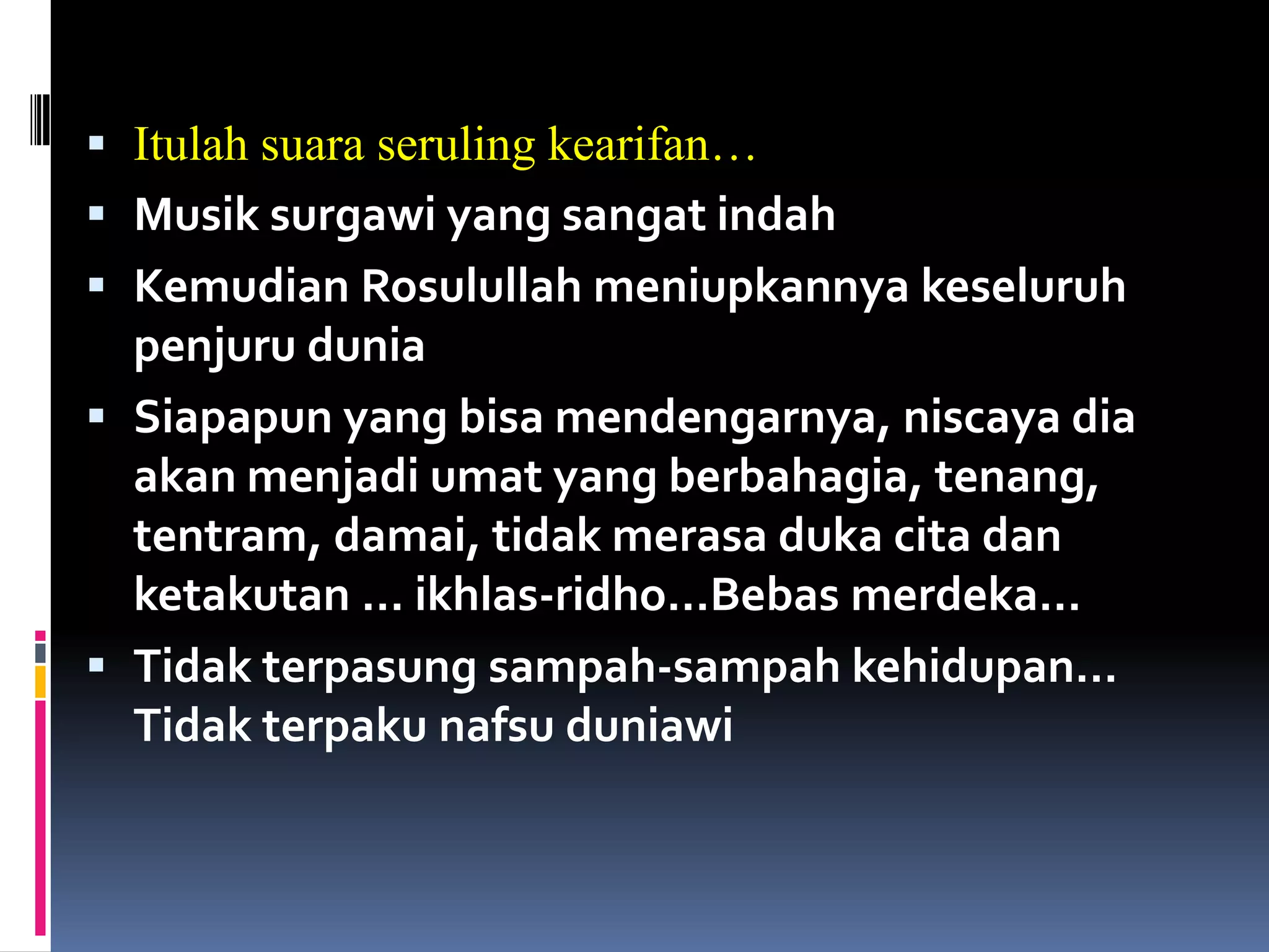  Itulah suara seruling kearifan…
 Musik surgawi yang sangat indah
 Kemudian Rosulullah meniupkannya keseluruh
penjuru dunia
 Siapapun yang bisa mendengarnya, niscaya dia
akan menjadi umat yang berbahagia, tenang,
tentram, damai, tidak merasa duka cita dan
ketakutan … ikhlas-ridho…Bebas merdeka…
 Tidak terpasung sampah-sampah kehidupan…
Tidak terpaku nafsu duniawi
 