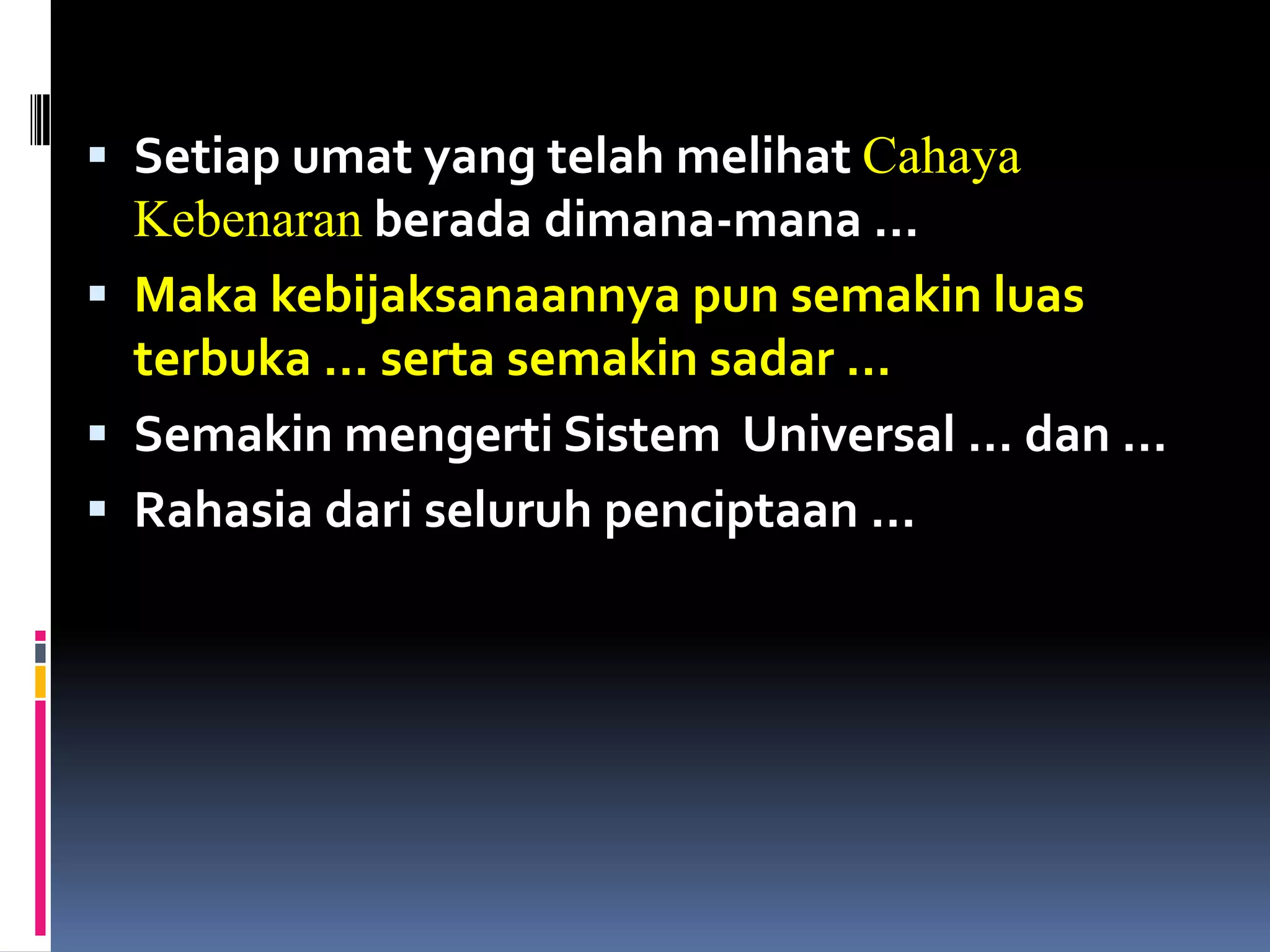  Setiap umat yang telah melihat Cahaya
Kebenaran berada dimana-mana …
 Maka kebijaksanaannya pun semakin luas
terbuka … serta semakin sadar …
 Semakin mengerti Sistem Universal … dan …
 Rahasia dari seluruh penciptaan …
 