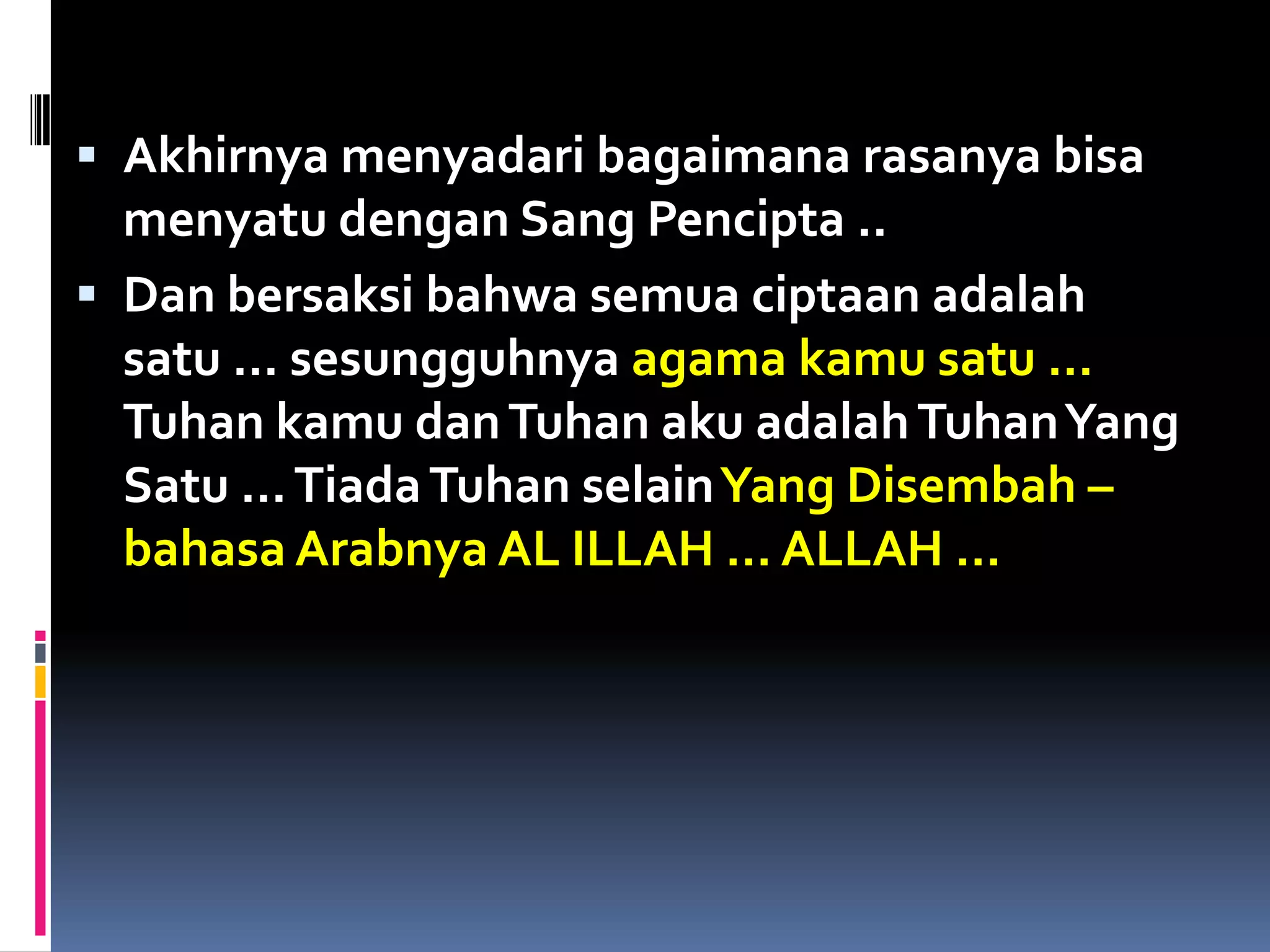  Akhirnya menyadari bagaimana rasanya bisa
menyatu dengan Sang Pencipta ..
 Dan bersaksi bahwa semua ciptaan adalah
satu … sesungguhnya agama kamu satu …
Tuhan kamu danTuhan aku adalahTuhanYang
Satu …TiadaTuhan selainYang Disembah –
bahasa Arabnya AL ILLAH … ALLAH …
 
