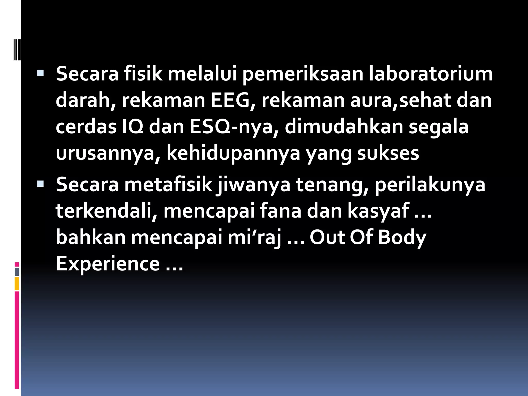  Secara fisik melalui pemeriksaan laboratorium
darah, rekaman EEG, rekaman aura,sehat dan
cerdas IQ dan ESQ-nya, dimudahkan segala
urusannya, kehidupannya yang sukses
 Secara metafisik jiwanya tenang, perilakunya
terkendali, mencapai fana dan kasyaf …
bahkan mencapai mi’raj … Out Of Body
Experience …
 