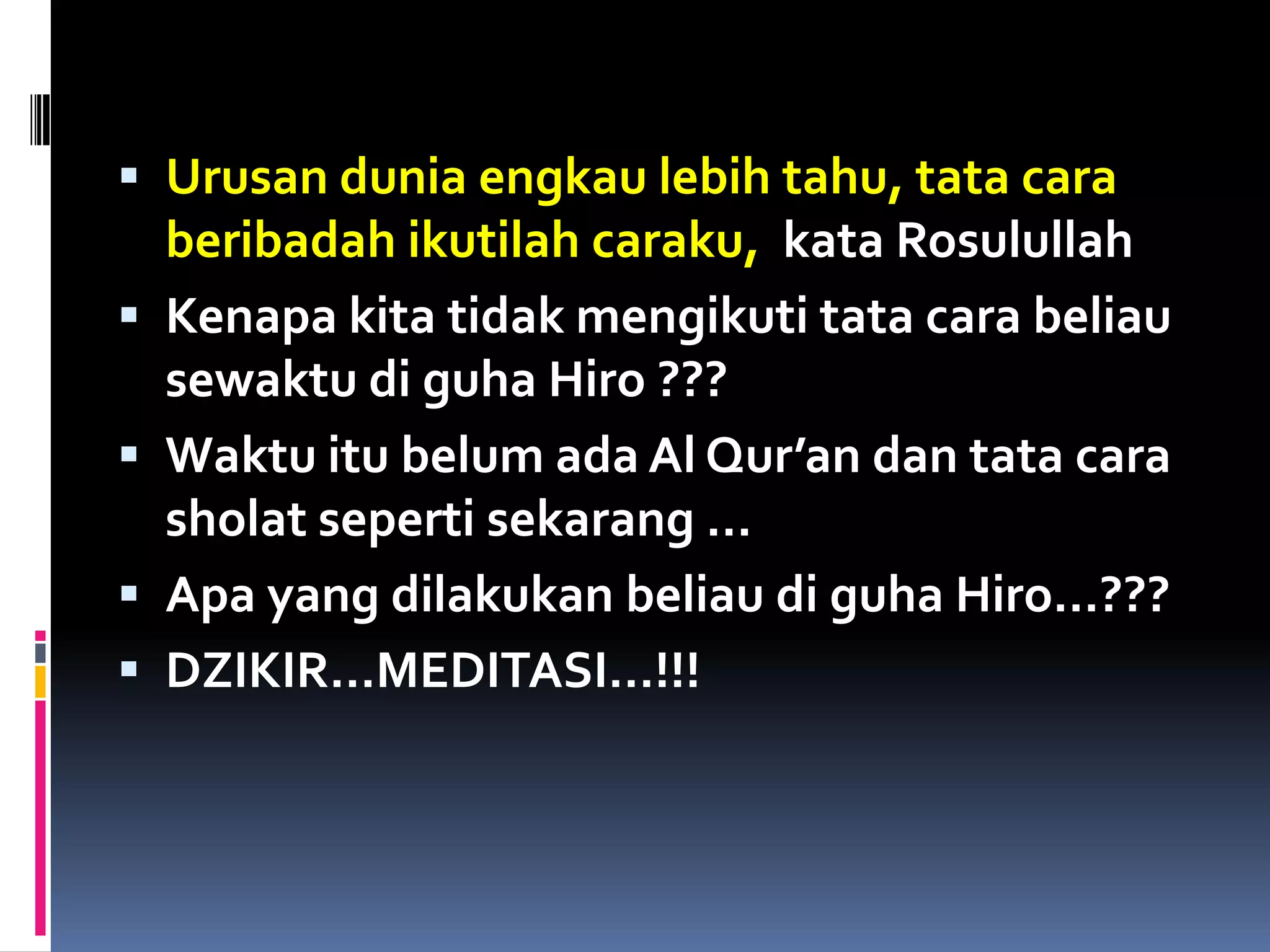  Urusan dunia engkau lebih tahu, tata cara
beribadah ikutilah caraku, kata Rosulullah
 Kenapa kita tidak mengikuti tata cara beliau
sewaktu di guha Hiro ???
 Waktu itu belum ada Al Qur’an dan tata cara
sholat seperti sekarang …
 Apa yang dilakukan beliau di guha Hiro…???
 DZIKIR…MEDITASI…!!!
 